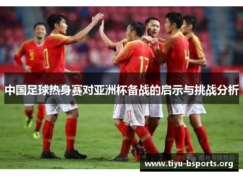 中国足球热身赛对亚洲杯备战的启示与挑战分析