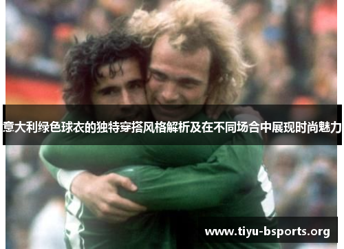 意大利绿色球衣的独特穿搭风格解析及在不同场合中展现时尚魅力