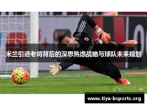 米兰引进老将背后的深思熟虑战略与球队未来规划 米兰引进老将背后的深思熟虑战略与球队未来规划